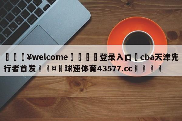 💥welcome🍖登录入口⛎cba天津先行者首发🤮球速体育43577.cc🍦