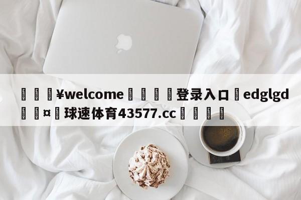 💥welcome🍖登录入口⛎edglgd🤮球速体育43577.cc🍦