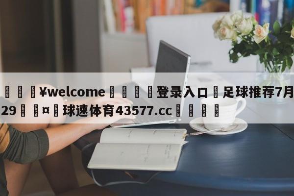 💥welcome🍖登录入口⛎足球推荐7月29🤮球速体育43577.cc🍦