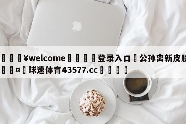 💥welcome🍖登录入口⛎公孙离新皮肤🤮球速体育43577.cc🍦