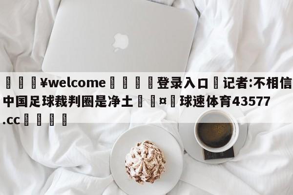 💥welcome🍖登录入口⛎记者:不相信中国足球裁判圈是净土🤮球速体育43577.cc🍦