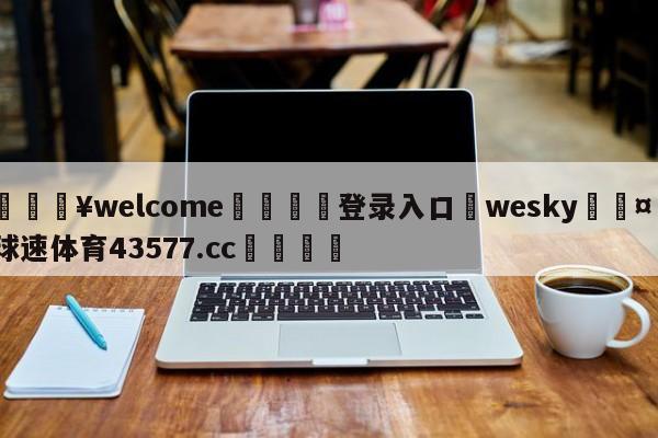 💥welcome🍖登录入口⛎wesky🤮球速体育43577.cc🍦