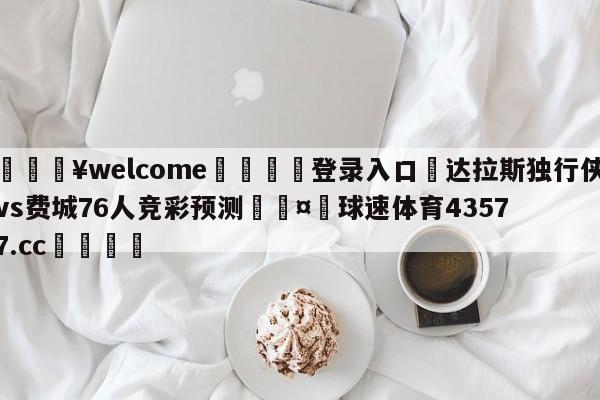 💥welcome🍖登录入口⛎达拉斯独行侠vs费城76人竞彩预测🤮球速体育43577.cc🍦