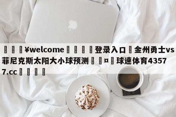 💥welcome🍖登录入口⛎金州勇士vs菲尼克斯太阳大小球预测🤮球速体育43577.cc🍦