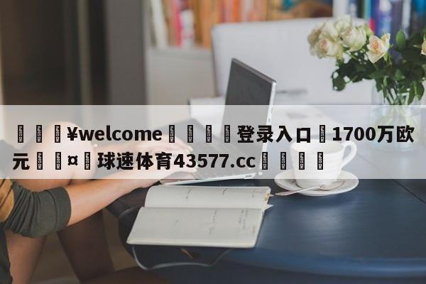 💥welcome🍖登录入口⛎1700万欧元🤮球速体育43577.cc🍦