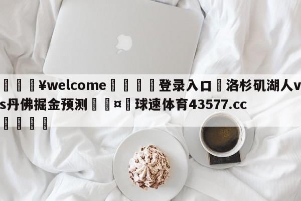 💥welcome🍖登录入口⛎洛杉矶湖人vs丹佛掘金预测🤮球速体育43577.cc🍦