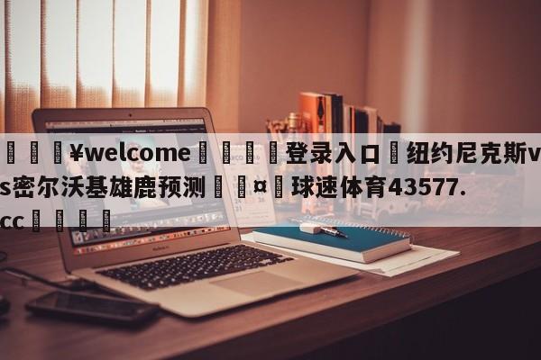 💥welcome🍖登录入口⛎纽约尼克斯vs密尔沃基雄鹿预测🤮球速体育43577.cc🍦