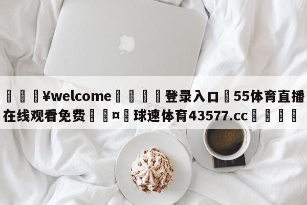 💥welcome🍖登录入口⛎55体育直播在线观看免费🤮球速体育43577.cc🍦