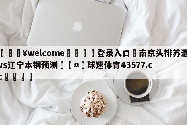 💥welcome🍖登录入口⛎南京头排苏酒vs辽宁本钢预测🤮球速体育43577.cc🍦