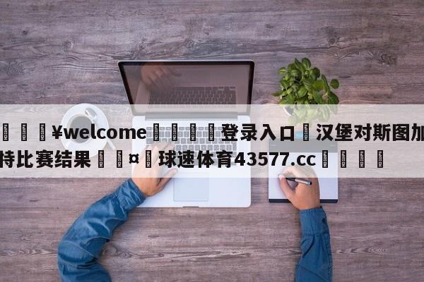 💥welcome🍖登录入口⛎汉堡对斯图加特比赛结果🤮球速体育43577.cc🍦