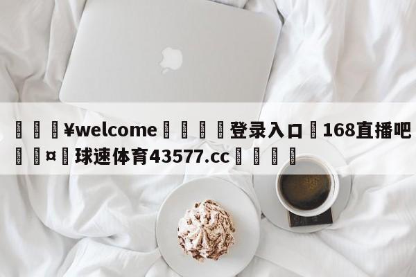 💥welcome🍖登录入口⛎168直播吧🤮球速体育43577.cc🍦