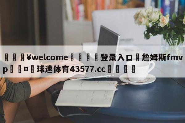 💥welcome🍖登录入口⛎詹姆斯fmvp🤮球速体育43577.cc🍦