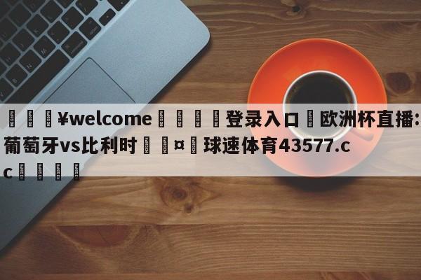 💥welcome🍖登录入口⛎欧洲杯直播:葡萄牙vs比利时🤮球速体育43577.cc🍦