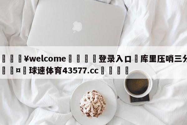 💥welcome🍖登录入口⛎库里压哨三分🤮球速体育43577.cc🍦