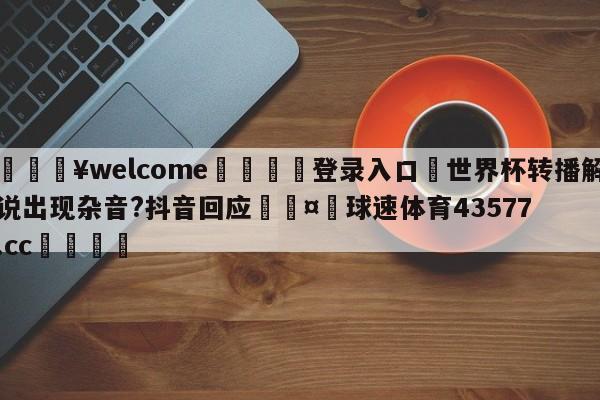 💥welcome🍖登录入口⛎世界杯转播解说出现杂音?抖音回应🤮球速体育43577.cc🍦