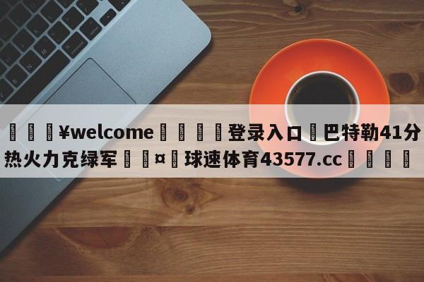 💥welcome🍖登录入口⛎巴特勒41分热火力克绿军🤮球速体育43577.cc🍦