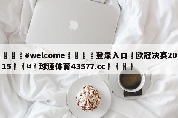 💥welcome🍖登录入口⛎欧冠决赛2015🤮球速体育43577.cc🍦