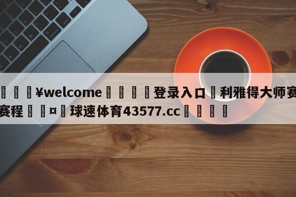 💥welcome🍖登录入口⛎利雅得大师赛赛程🤮球速体育43577.cc🍦