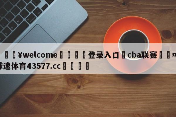 💥welcome🍖登录入口⛎cba联赛🤮球速体育43577.cc🍦