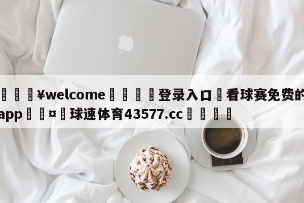 💥welcome🍖登录入口⛎看球赛免费的app🤮球速体育43577.cc🍦