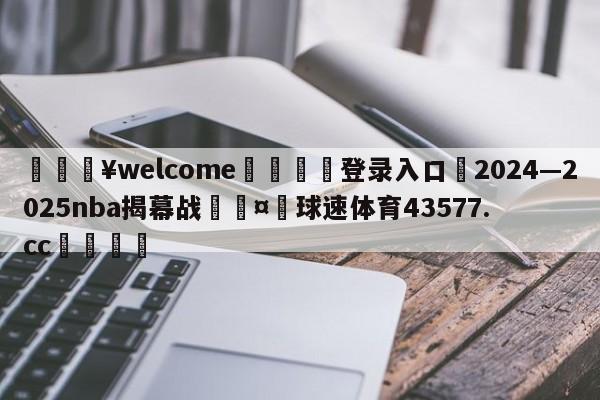 💥welcome🍖登录入口⛎2024—2025nba揭幕战🤮球速体育43577.cc🍦