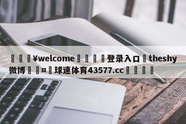 💥welcome🍖登录入口⛎theshy微博🤮球速体育43577.cc🍦