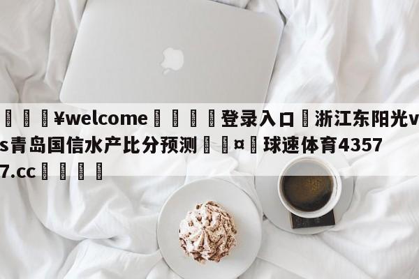 💥welcome🍖登录入口⛎浙江东阳光vs青岛国信水产比分预测🤮球速体育43577.cc🍦