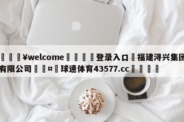 💥welcome🍖登录入口⛎福建浔兴集团有限公司🤮球速体育43577.cc🍦