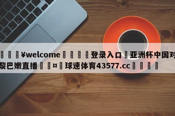 💥welcome🍖登录入口⛎亚洲杯中国对黎巴嫩直播🤮球速体育43577.cc🍦