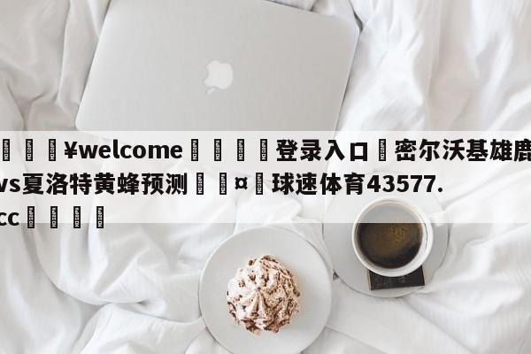 💥welcome🍖登录入口⛎密尔沃基雄鹿vs夏洛特黄蜂预测🤮球速体育43577.cc🍦