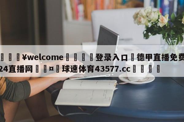 💥welcome🍖登录入口⛎德甲直播免费24直播网🤮球速体育43577.cc🍦