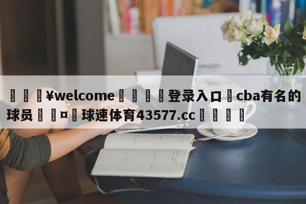 💥welcome🍖登录入口⛎cba有名的球员🤮球速体育43577.cc🍦