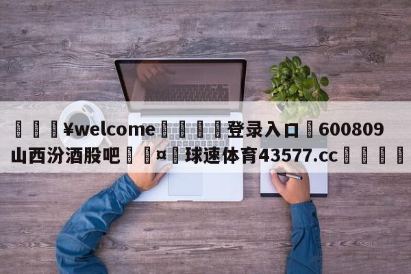 💥welcome🍖登录入口⛎600809山西汾酒股吧🤮球速体育43577.cc🍦