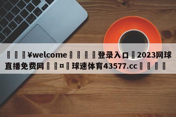 💥welcome🍖登录入口⛎2023网球直播免费网🤮球速体育43577.cc🍦