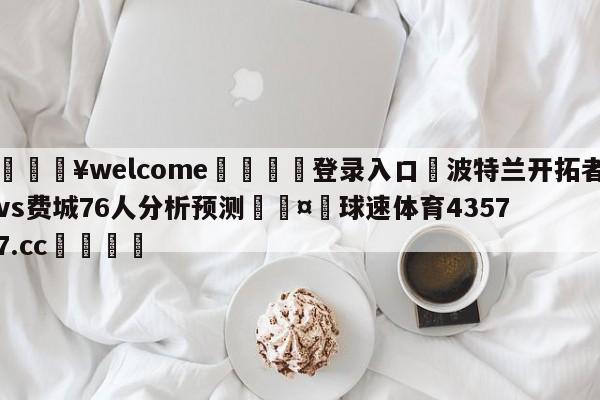 💥welcome🍖登录入口⛎波特兰开拓者vs费城76人分析预测🤮球速体育43577.cc🍦