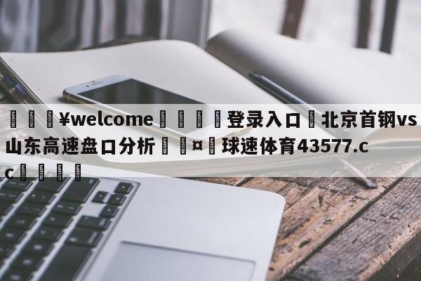 💥welcome🍖登录入口⛎北京首钢vs山东高速盘口分析🤮球速体育43577.cc🍦