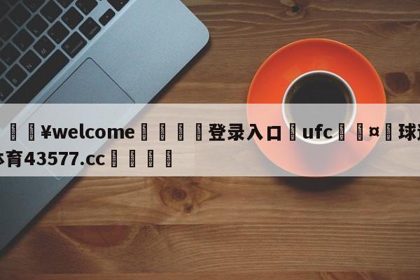 💥welcome🍖登录入口⛎ufc🤮球速体育43577.cc🍦