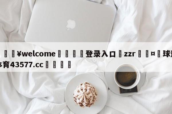 💥welcome🍖登录入口⛎zzr🤮球速体育43577.cc🍦