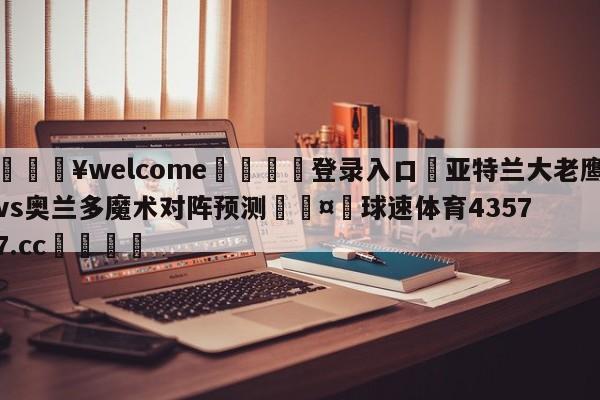 💥welcome🍖登录入口⛎亚特兰大老鹰vs奥兰多魔术对阵预测🤮球速体育43577.cc🍦