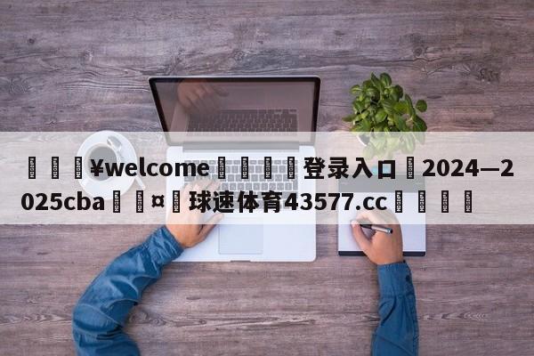 💥welcome🍖登录入口⛎2024—2025cba🤮球速体育43577.cc🍦