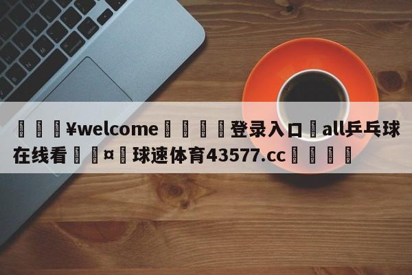 💥welcome🍖登录入口⛎all乒乓球在线看🤮球速体育43577.cc🍦