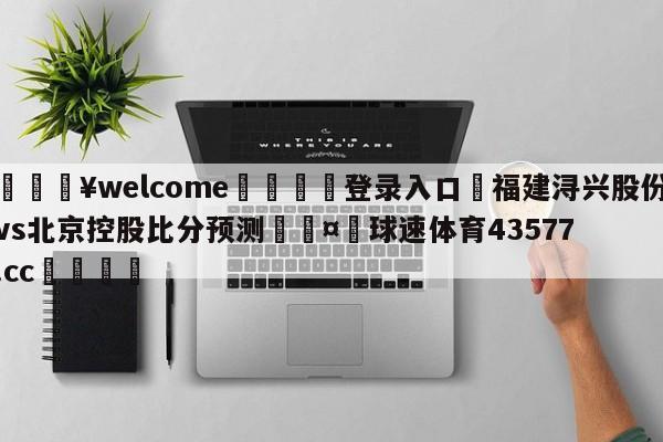 💥welcome🍖登录入口⛎福建浔兴股份vs北京控股比分预测🤮球速体育43577.cc🍦