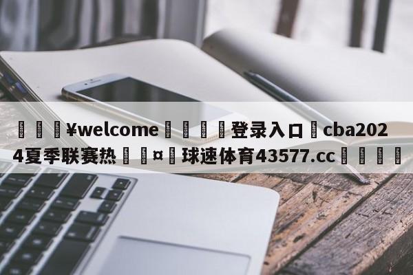 💥welcome🍖登录入口⛎cba2024夏季联赛热🤮球速体育43577.cc🍦