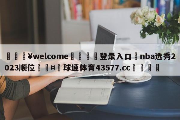 💥welcome🍖登录入口⛎nba选秀2023顺位🤮球速体育43577.cc🍦