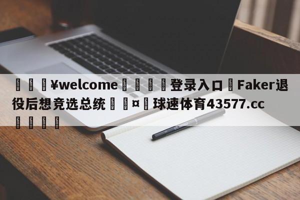 💥welcome🍖登录入口⛎Faker退役后想竞选总统🤮球速体育43577.cc🍦