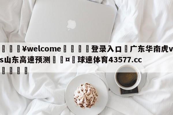 💥welcome🍖登录入口⛎广东华南虎vs山东高速预测🤮球速体育43577.cc🍦