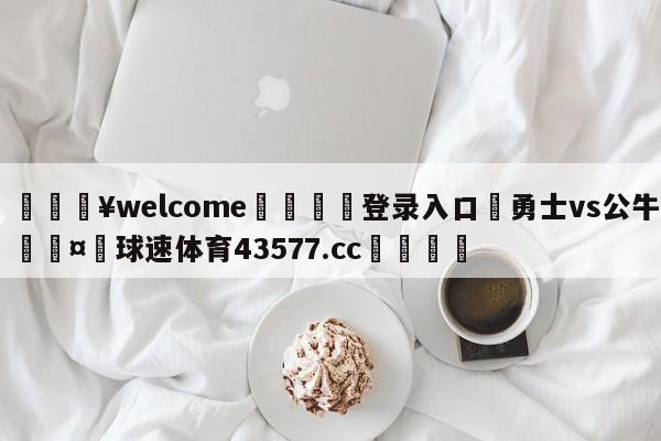 💥welcome🍖登录入口⛎勇士vs公牛🤮球速体育43577.cc🍦