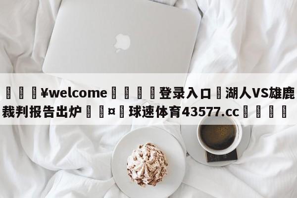 💥welcome🍖登录入口⛎湖人VS雄鹿裁判报告出炉🤮球速体育43577.cc🍦