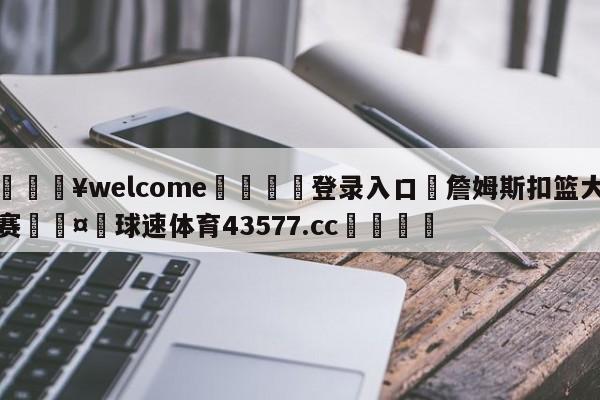 💥welcome🍖登录入口⛎詹姆斯扣篮大赛🤮球速体育43577.cc🍦