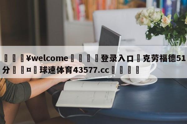 💥welcome🍖登录入口⛎克劳福德51分🤮球速体育43577.cc🍦